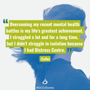 Photo of person with quote overlay: "Overcoming my recent mental health battles is my life's greatest achievement. I struggled a lot and for a long time,  but I didn't struggle in isolation because I had Distress Centre." - Caller